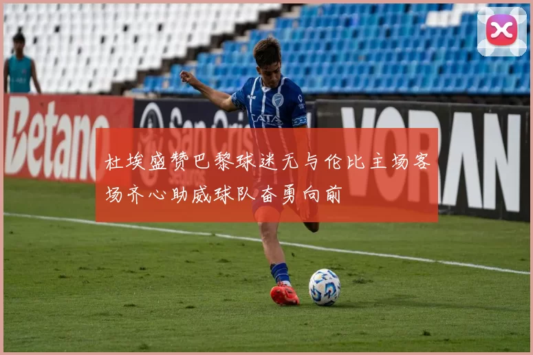 杜埃盛赞巴黎球迷无与伦比主场客场齐心助威球队奋勇向前
