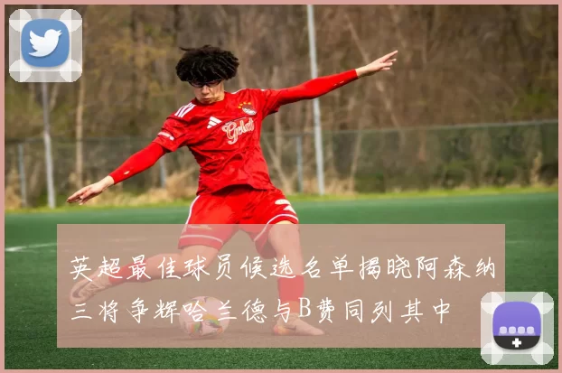 英超最佳球员候选名单揭晓阿森纳三将争辉哈兰德与B费同列其中
