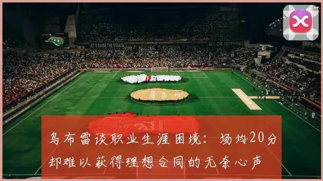 乌布雷谈职业生涯困境：场均20分却难以获得理想合同的无奈心声