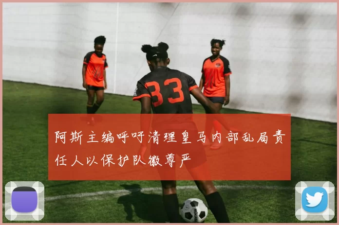 阿斯主编呼吁清理皇马内部乱局责任人以保护队徽尊严