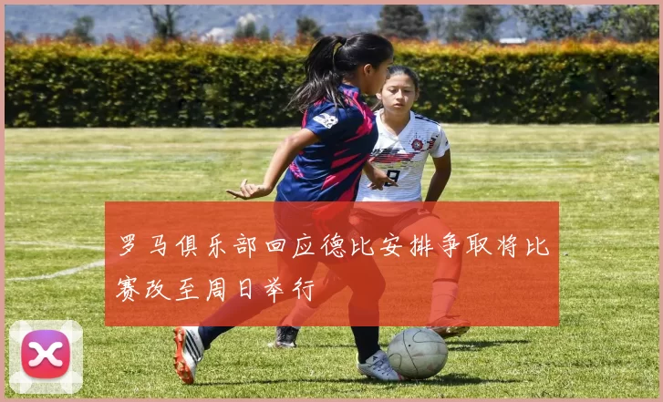 罗马俱乐部回应德比安排争取将比赛改至周日举行
