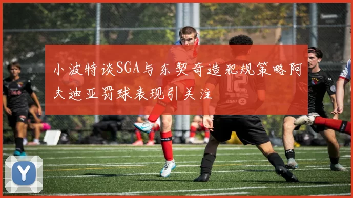 小波特谈SGA与东契奇造犯规策略阿夫迪亚罚球表现引关注