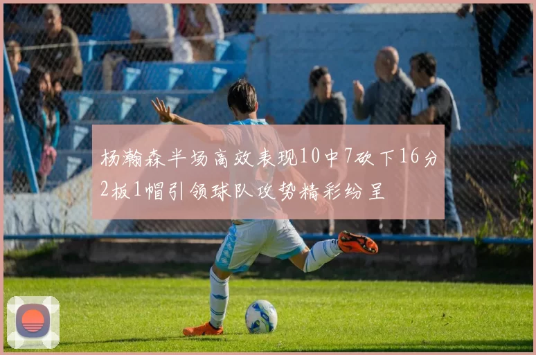 杨瀚森半场高效表现10中7砍下16分2板1帽引领球队攻势精彩纷呈