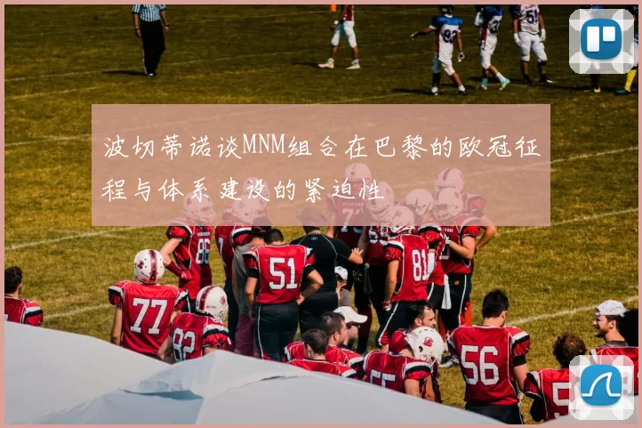 波切蒂诺谈MNM组合在巴黎的欧冠征程与体系建设的紧迫性