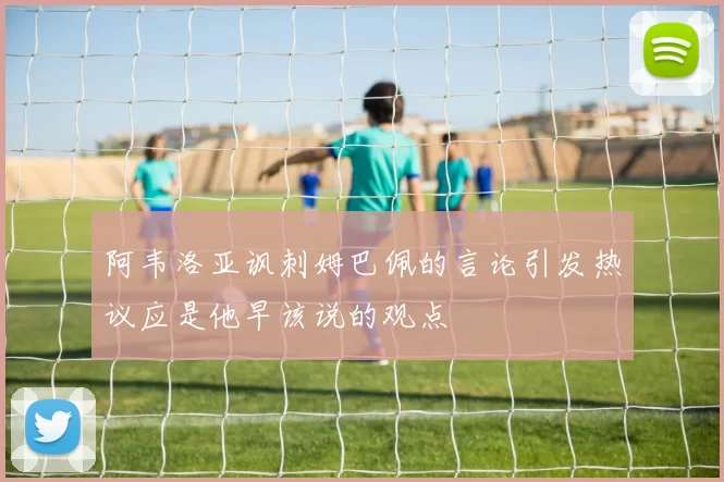 阿韦洛亚讽刺姆巴佩的言论引发热议应是他早该说的观点