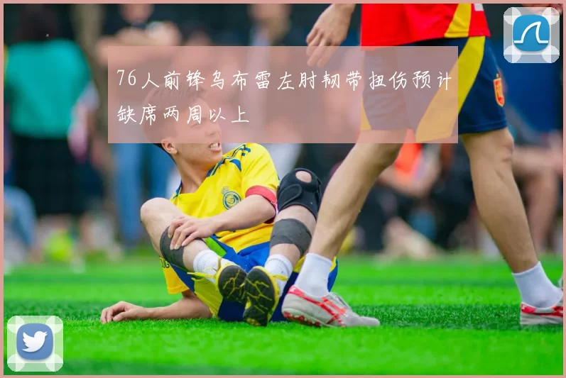 76人前锋乌布雷左肘韧带扭伤预计缺席两周以上