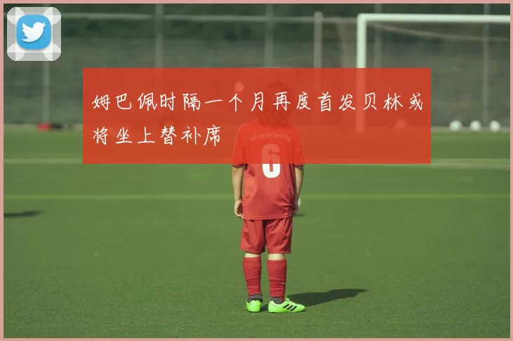 姆巴佩时隔一个月再度首发贝林或将坐上替补席