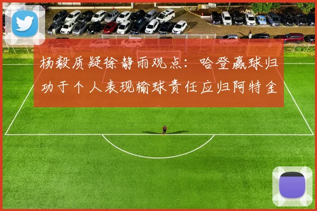杨毅质疑徐静雨观点：哈登赢球归功于个人表现输球责任应归阿特金森教练