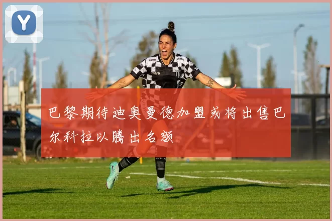 巴黎期待迪奥曼德加盟或将出售巴尔科拉以腾出名额