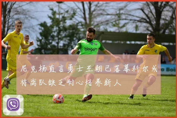 尼克杨直言勇士王朝已落幕科尔或将离队缺乏耐心培养新人