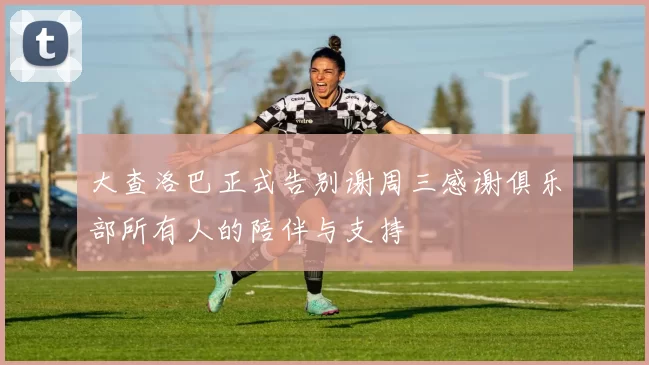 大查洛巴正式告别谢周三感谢俱乐部所有人的陪伴与支持