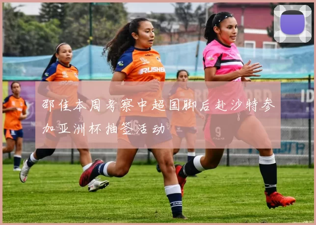 邵佳本周考察中超国脚后赴沙特参加亚洲杯抽签活动