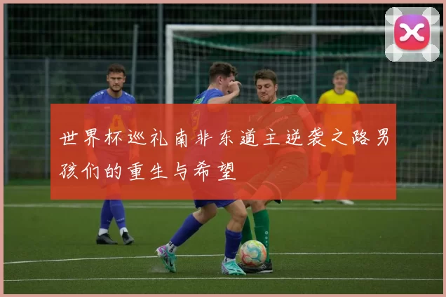 世界杯巡礼南非东道主逆袭之路男孩们的重生与希望